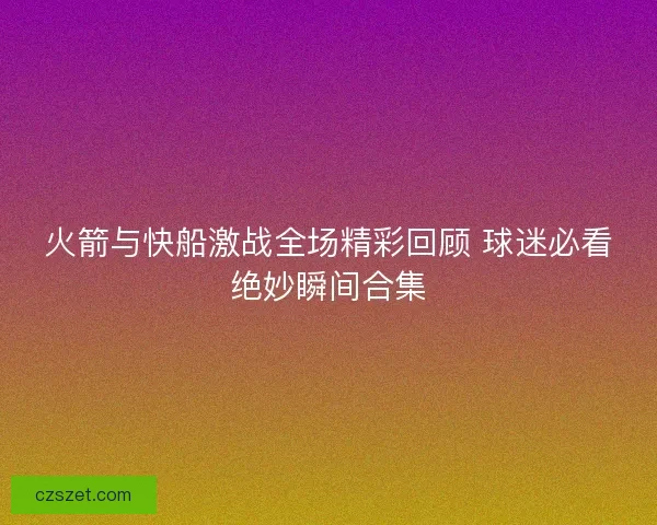 火箭与快船激战全场精彩回顾 球迷必看绝妙瞬间合集