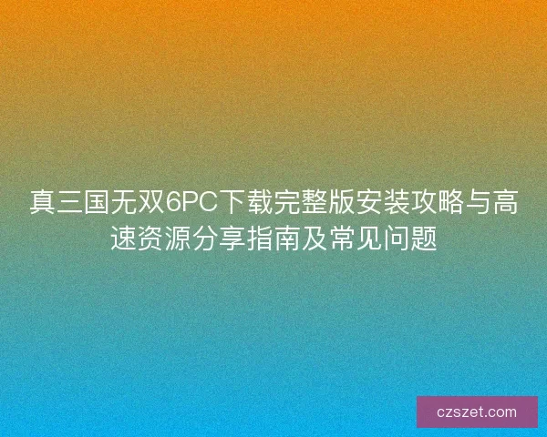 真三国无双6PC下载完整版安装攻略与高速资源分享指南及常见问题