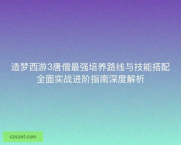 造梦西游3唐僧最强培养路线与技能搭配全面实战进阶指南深度解析