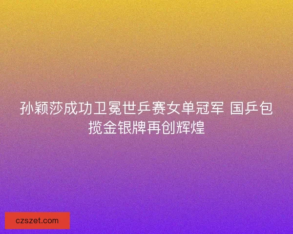 孙颖莎成功卫冕世乒赛女单冠军 国乒包揽金银牌再创辉煌