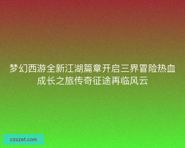 梦幻西游全新江湖篇章开启三界冒险热血成长之旅传奇征途再临风云