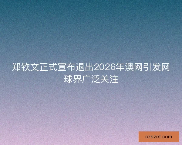 郑钦文正式宣布退出2026年澳网引发网球界广泛关注