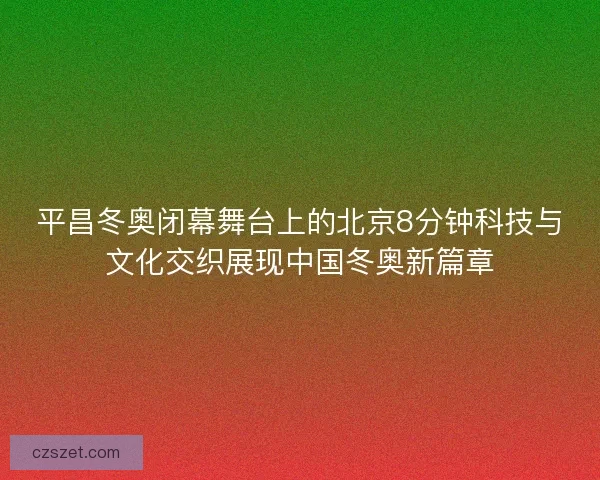 平昌冬奥闭幕舞台上的北京8分钟科技与文化交织展现中国冬奥新篇章