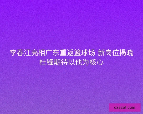 李春江亮相广东重返篮球场 新岗位揭晓杜锋期待以他为核心