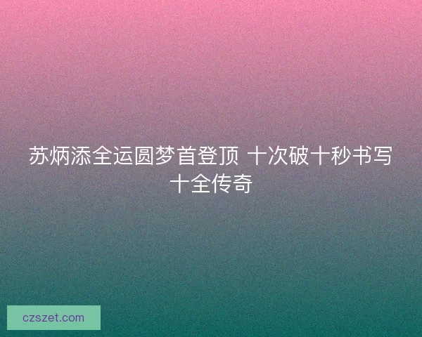 苏炳添全运圆梦首登顶 十次破十秒书写十全传奇