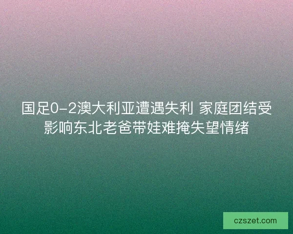 国足0-2澳大利亚遭遇失利 家庭团结受影响东北老爸带娃难掩失望情绪